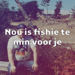 Nou Is Fishie Te Min Voor Je