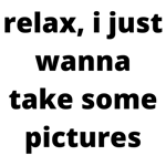 relax I just wanna take some pics