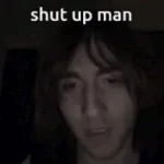 MANNNN SHUT UP